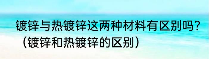 镀锌与热镀锌这两种材料有区别吗？（镀锌和热镀锌的区别）