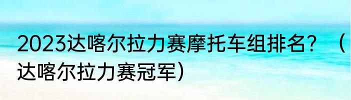 2023达喀尔拉力赛摩托车组排名？（达喀尔拉力赛冠军）