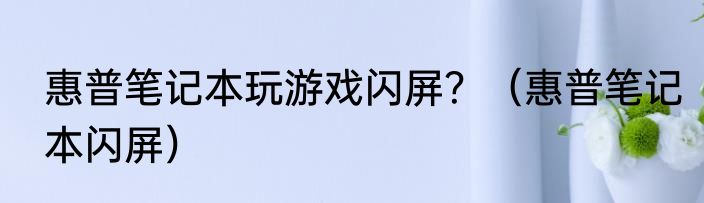 惠普笔记本玩游戏闪屏？（惠普笔记本闪屏）