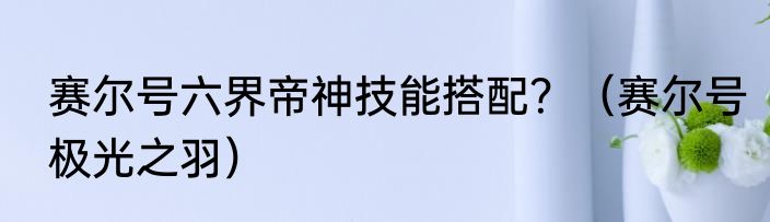 赛尔号六界帝神技能搭配？（赛尔号极光之羽）