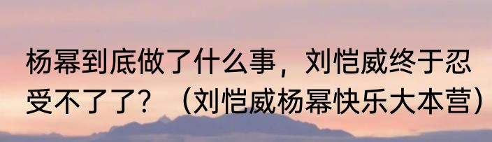 杨幂到底做了什么事，刘恺威终于忍受不了了？（刘恺威杨幂快乐大本营）