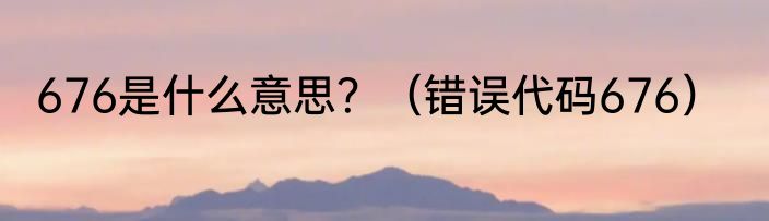 676是什么意思？（错误代码676）
