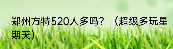 郑州方特520人多吗？（超级多玩星期天）