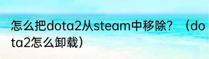 怎么把dota2从steam中移除？（dota2怎么卸载）