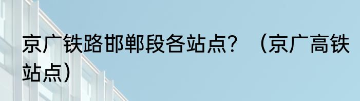 京广铁路邯郸段各站点？（京广高铁站点）