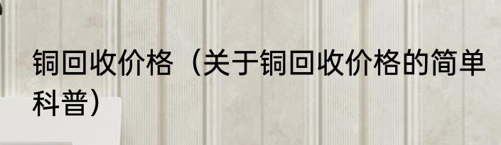 铜回收价格（关于铜回收价格的简单科普）