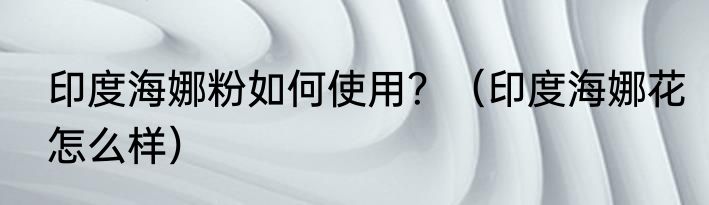 印度海娜粉如何使用？（印度海娜花怎么样）