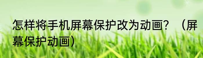 怎样将手机屏幕保护改为动画？（屏幕保护动画）