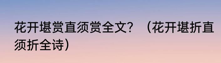 花开堪赏直须赏全文？（花开堪折直须折全诗）