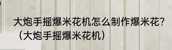 大炮手摇爆米花机怎么制作爆米花？（大炮手摇爆米花机）