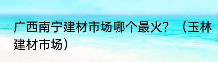 广西南宁建材市场哪个最火？（玉林建材市场）