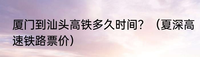 厦门到汕头高铁多久时间？（夏深高速铁路票价）