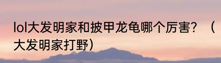 lol大发明家和披甲龙龟哪个厉害？（大发明家打野）