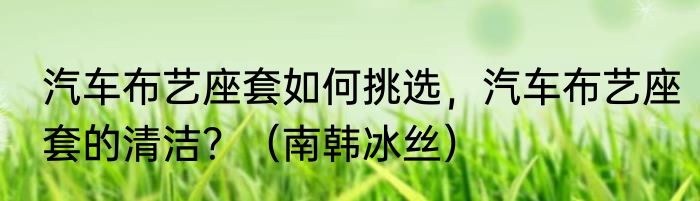 汽车布艺座套如何挑选，汽车布艺座套的清洁？（南韩冰丝）