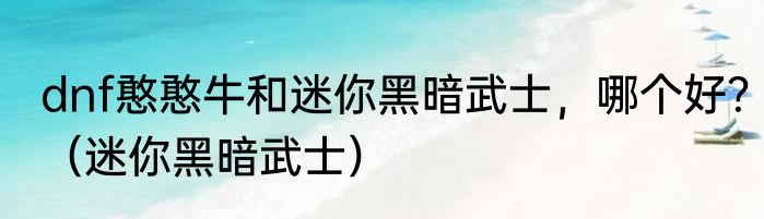 dnf憨憨牛和迷你黑暗武士，哪个好？（迷你黑暗武士）