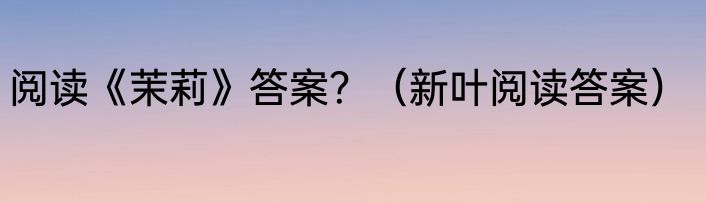 阅读《茉莉》答案？（新叶阅读答案）