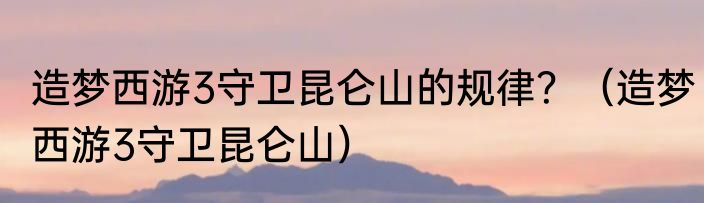 造梦西游3守卫昆仑山的规律？（造梦西游3守卫昆仑山）