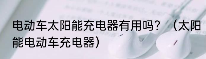 电动车太阳能充电器有用吗？（太阳能电动车充电器）