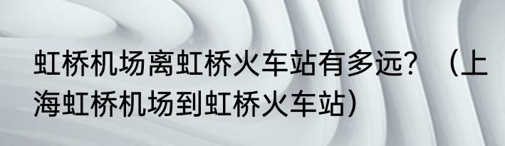 虹桥机场离虹桥火车站有多远？（上海虹桥机场到虹桥火车站）