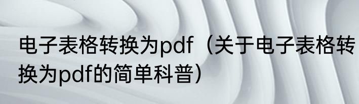 电子表格转换为pdf（关于电子表格转换为pdf的简单科普）