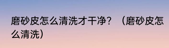 磨砂皮怎么清洗才干净？（磨砂皮怎么清洗）