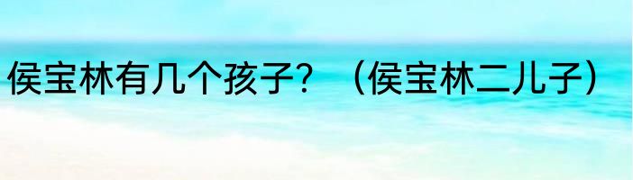 侯宝林有几个孩子？（侯宝林二儿子）