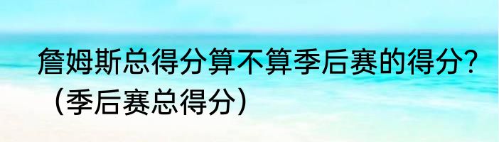 詹姆斯总得分算不算季后赛的得分？（季后赛总得分）