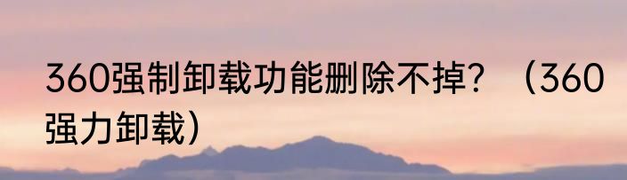 360强制卸载功能删除不掉？（360强力卸载）