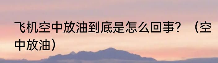 飞机空中放油到底是怎么回事？（空中放油）
