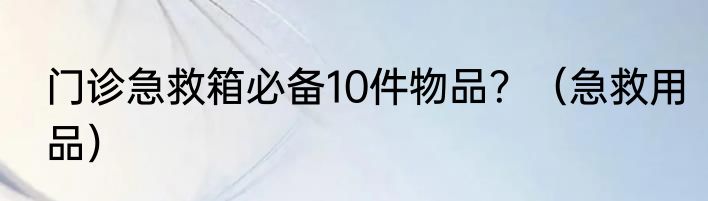 门诊急救箱必备10件物品？（急救用品）