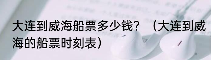 大连到威海船票多少钱？（大连到威海的船票时刻表）