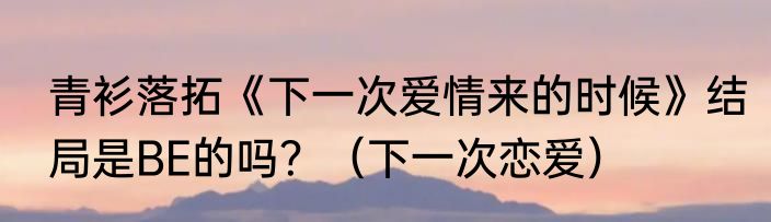 青衫落拓《下一次爱情来的时候》结局是BE的吗？（下一次恋爱）
