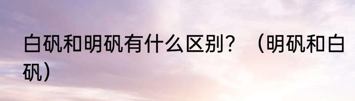 白矾和明矾有什么区别？（明矾和白矾）