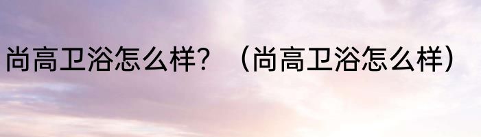 尚高卫浴怎么样？（尚高卫浴怎么样）