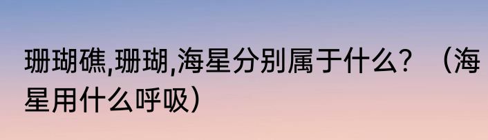 珊瑚礁,珊瑚,海星分别属于什么？（海星用什么呼吸）