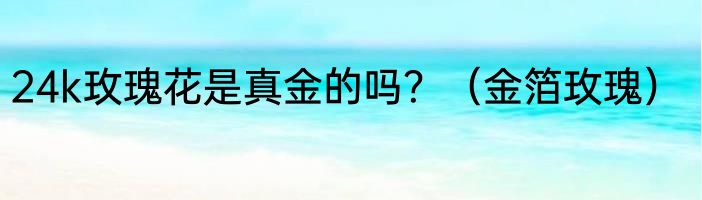 24k玫瑰花是真金的吗？（金箔玫瑰）