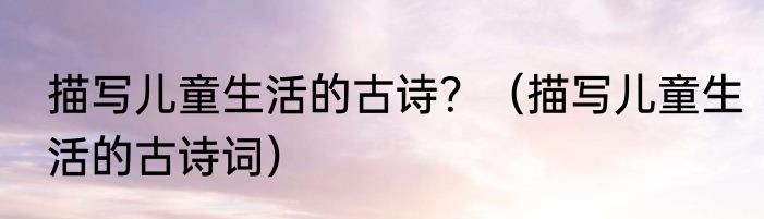 描写儿童生活的古诗？（描写儿童生活的古诗词）