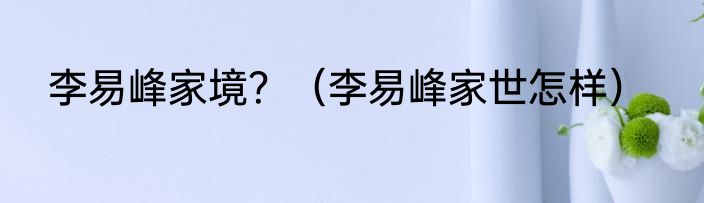 李易峰家境？（李易峰家世怎样）