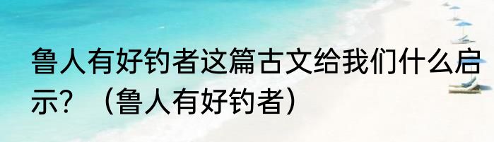 鲁人有好钓者这篇古文给我们什么启示？（鲁人有好钓者）
