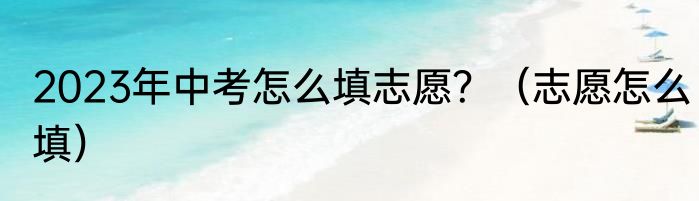 2023年中考怎么填志愿？（志愿怎么填）