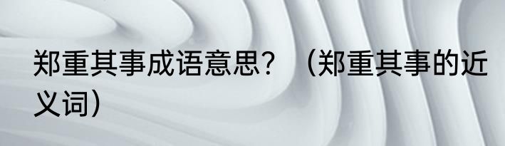 郑重其事成语意思？（郑重其事的近义词）