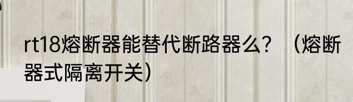 rt18熔断器能替代断路器么？（熔断器式隔离开关）