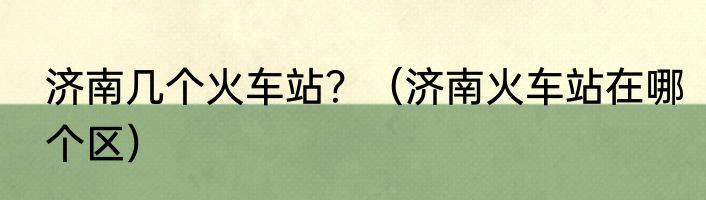 济南几个火车站？（济南火车站在哪个区）