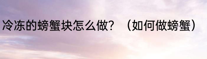 冷冻的螃蟹块怎么做？（如何做螃蟹）