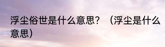 浮尘俗世是什么意思？（浮尘是什么意思）