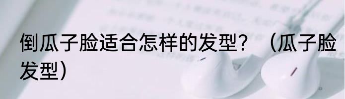 倒瓜子脸适合怎样的发型？（瓜子脸发型）