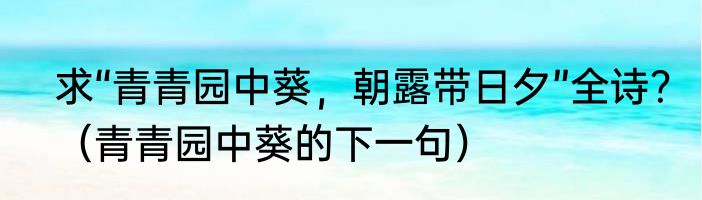 求“青青园中葵，朝露带日夕”全诗？（青青园中葵的下一句）