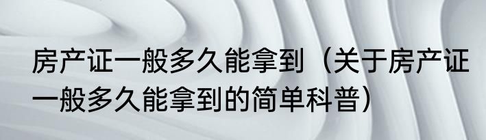 房产证一般多久能拿到（关于房产证一般多久能拿到的简单科普）