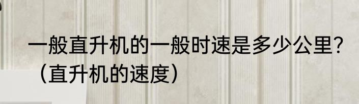 一般直升机的一般时速是多少公里？（直升机的速度）