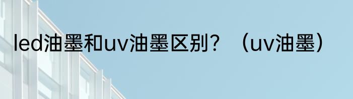 led油墨和uv油墨区别？（uv油墨）